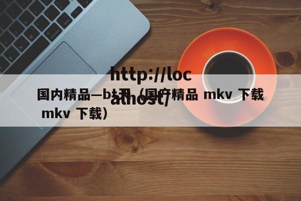 国内精品—bt天(国产精品 mkv 下载 mkv 下载)